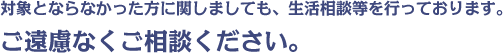 対象とならなかった方に関しましても、生活相談等を行っております。ご遠慮なくご相談ください。